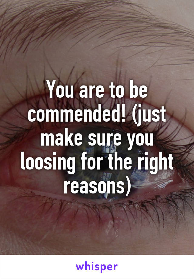 You are to be commended! (just make sure you loosing for the right reasons)