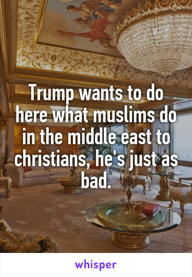 Trump wants to do here what muslims do in the middle east to christians, he's just as bad.