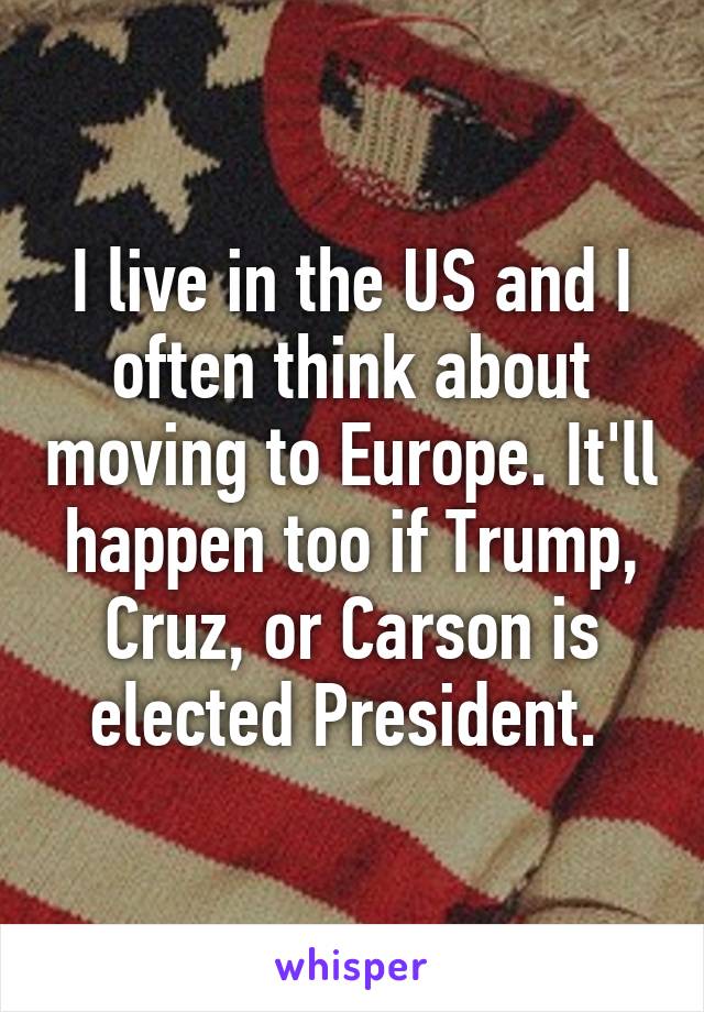 I live in the US and I often think about moving to Europe. It'll happen too if Trump, Cruz, or Carson is elected President. 