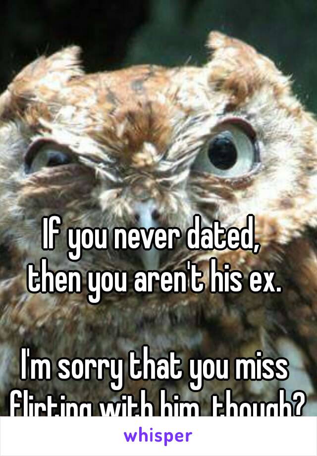 If you never dated, 
then you aren't his ex.

I'm sorry that you miss flirting with him, though?