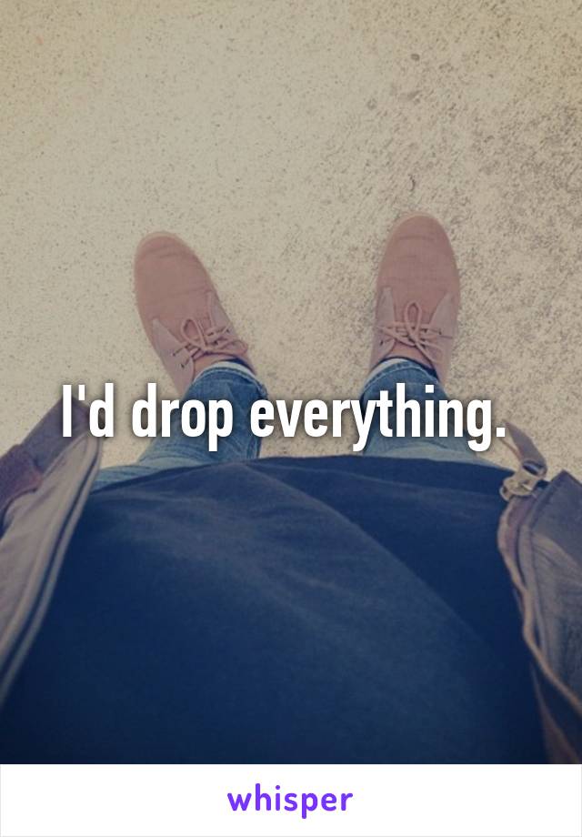 I'd drop everything. 