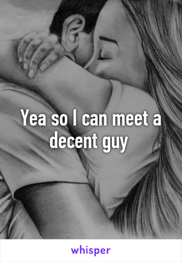 Yea so I can meet a decent guy 