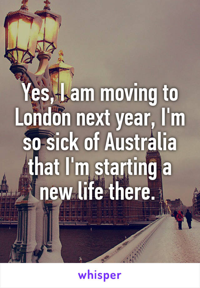 Yes, I am moving to London next year, I'm so sick of Australia that I'm starting a new life there. 