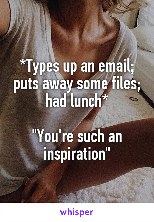 *Types up an email; puts away some files; had lunch*

"You're such an inspiration"