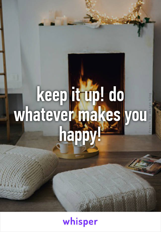 keep it up! do whatever makes you happy!