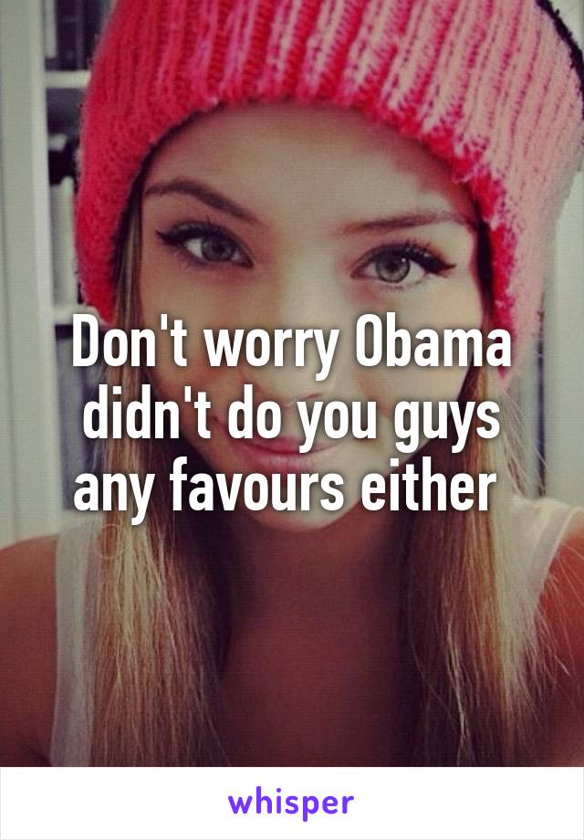 Don't worry Obama didn't do you guys any favours either 