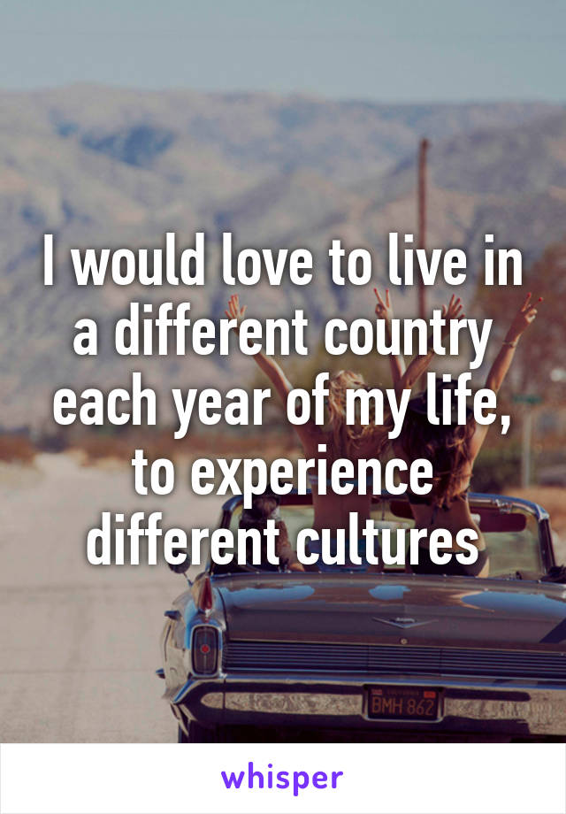 I would love to live in a different country each year of my life, to experience different cultures