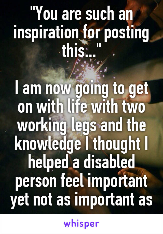"You are such an inspiration for posting this..."

I am now going to get on with life with two working legs and the knowledge I thought I helped a disabled person feel important yet not as important as me... 