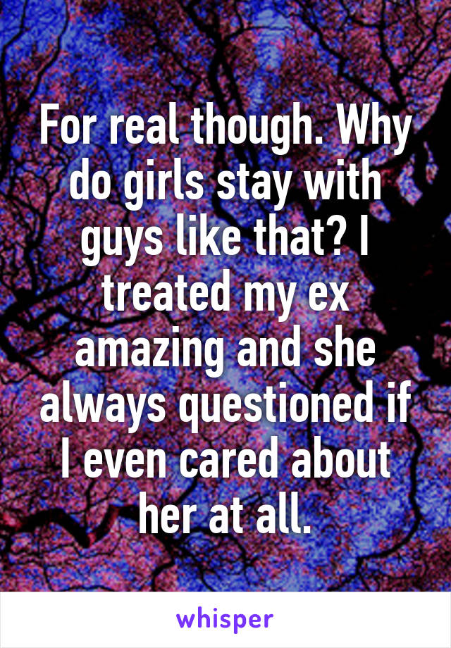 For real though. Why do girls stay with guys like that? I treated my ex amazing and she always questioned if I even cared about her at all.