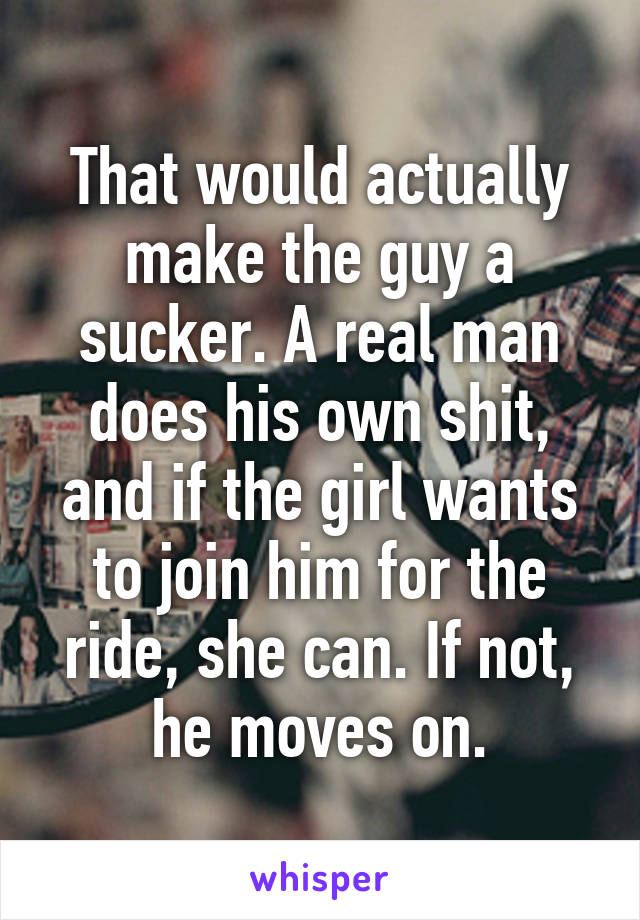 That would actually make the guy a sucker. A real man does his own shit, and if the girl wants to join him for the ride, she can. If not, he moves on.