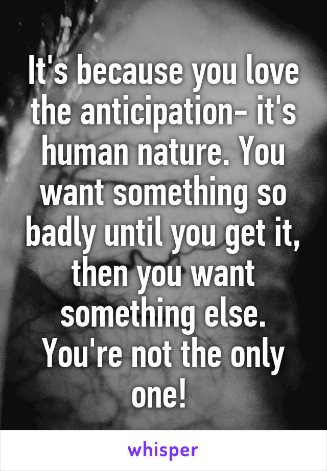 It's because you love the anticipation- it's human nature. You want something so badly until you get it, then you want something else. You're not the only one! 