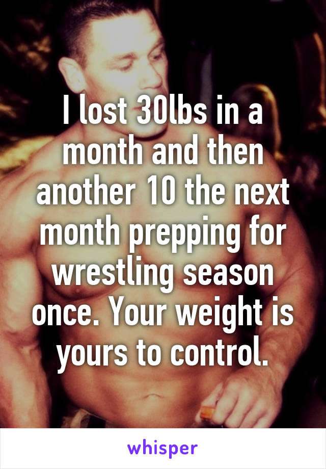 I lost 30lbs in a month and then another 10 the next month prepping for wrestling season once. Your weight is yours to control.