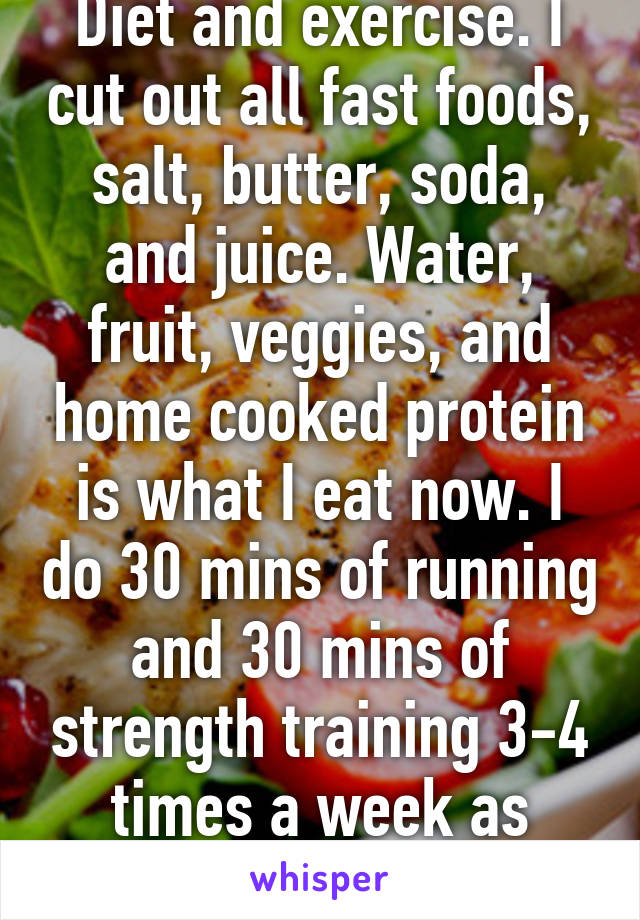 Diet and exercise. I cut out all fast foods, salt, butter, soda, and juice. Water, fruit, veggies, and home cooked protein is what I eat now. I do 30 mins of running and 30 mins of strength training 3-4 times a week as well.