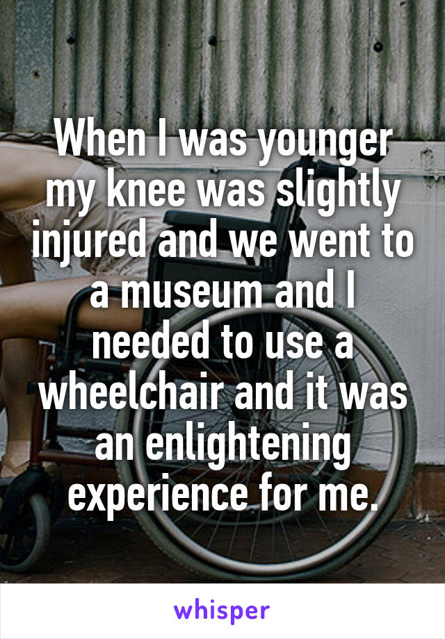 When I was younger my knee was slightly injured and we went to a museum and I needed to use a wheelchair and it was an enlightening experience for me.