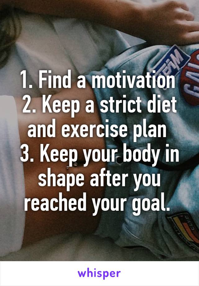 1. Find a motivation 
2. Keep a strict diet and exercise plan 
3. Keep your body in shape after you reached your goal. 