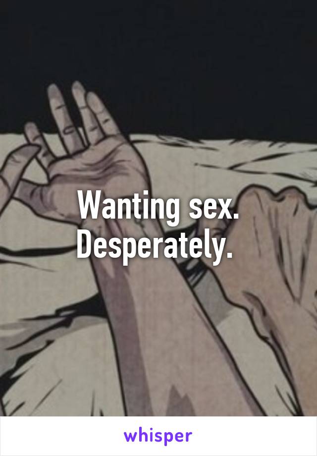 Wanting sex. Desperately. 