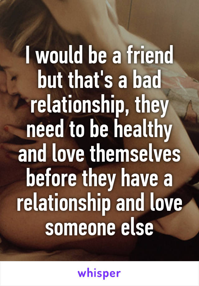 I would be a friend but that's a bad relationship, they need to be healthy and love themselves before they have a relationship and love someone else