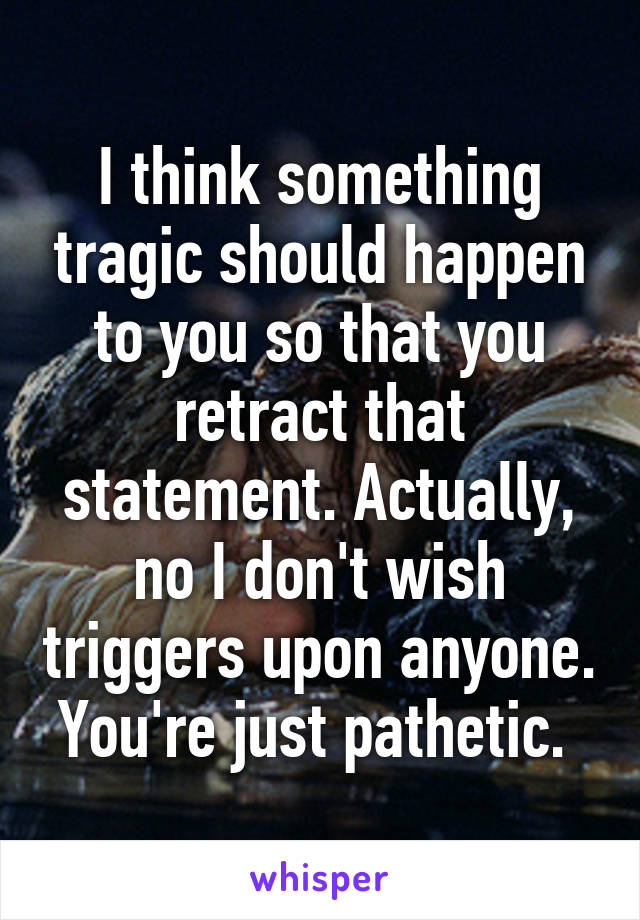 I think something tragic should happen to you so that you retract that statement. Actually, no I don't wish triggers upon anyone. You're just pathetic. 