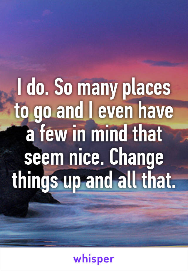 I do. So many places to go and I even have a few in mind that seem nice. Change things up and all that.