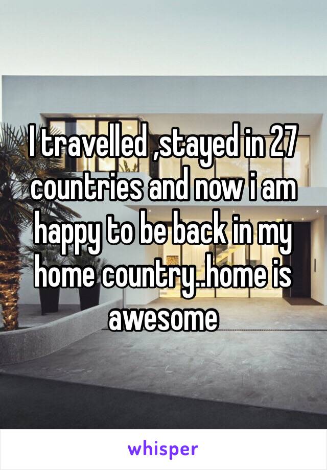 I travelled ,stayed in 27 countries and now i am happy to be back in my home country..home is awesome