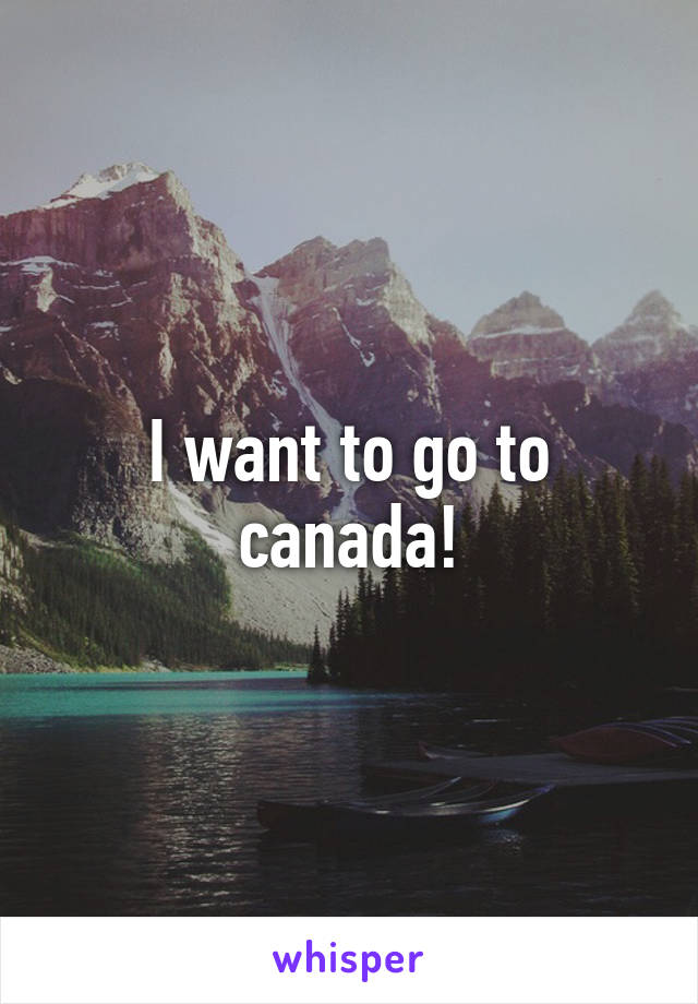 I want to go to canada!