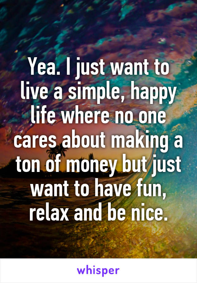 Yea. I just want to live a simple, happy life where no one cares about making a ton of money but just want to have fun, relax and be nice.