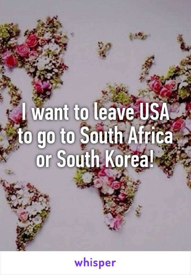 I want to leave USA to go to South Africa or South Korea!