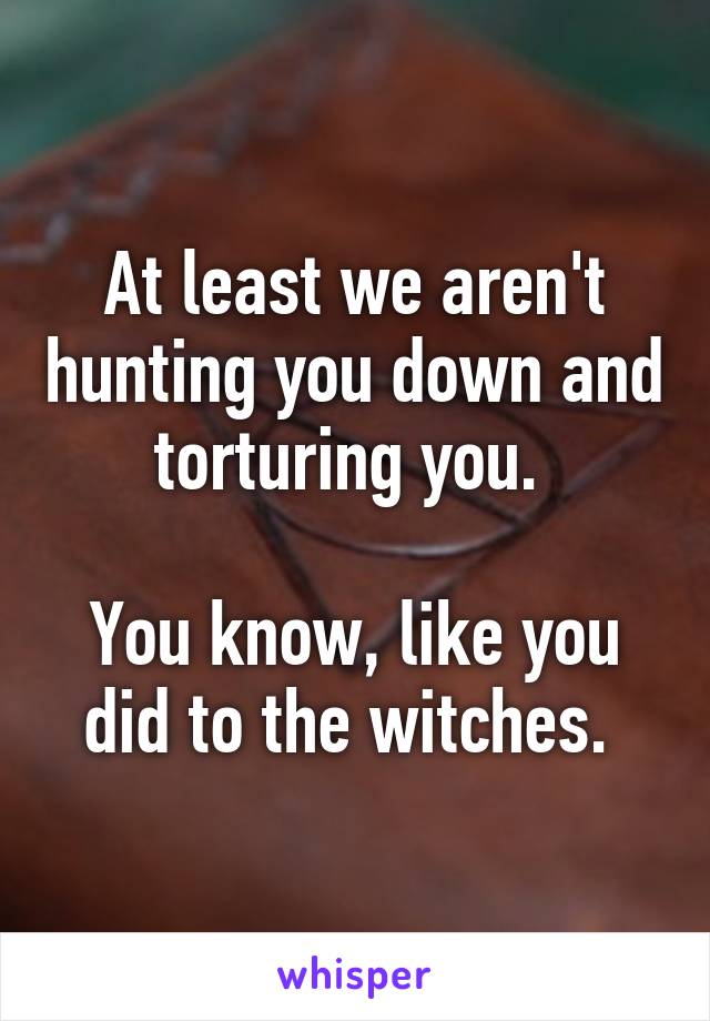 At least we aren't hunting you down and torturing you. 

You know, like you did to the witches. 