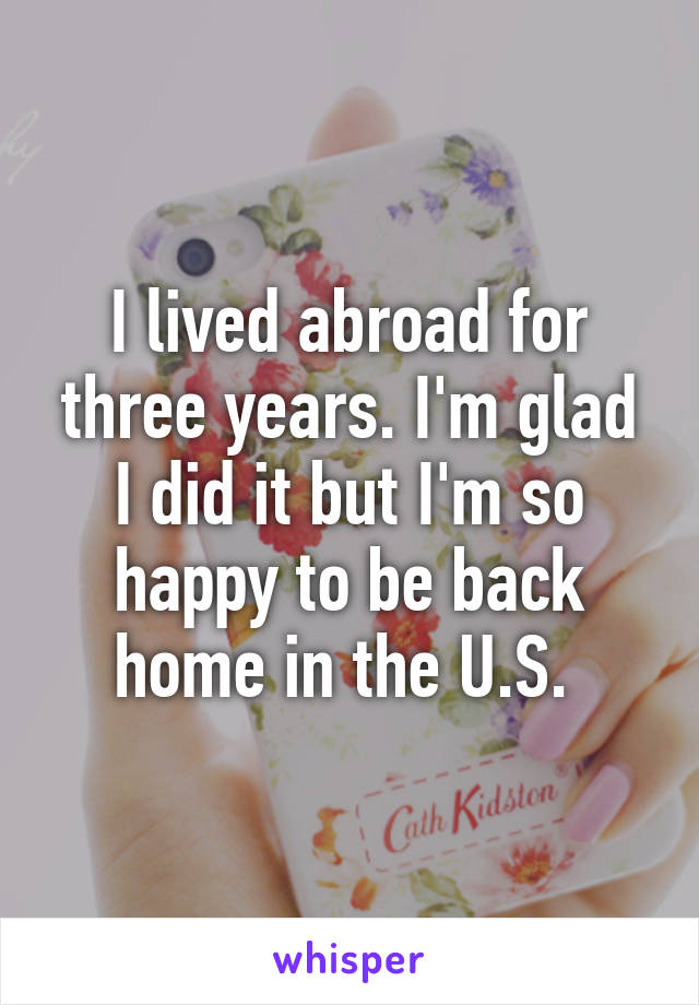 I lived abroad for three years. I'm glad I did it but I'm so happy to be back home in the U.S. 