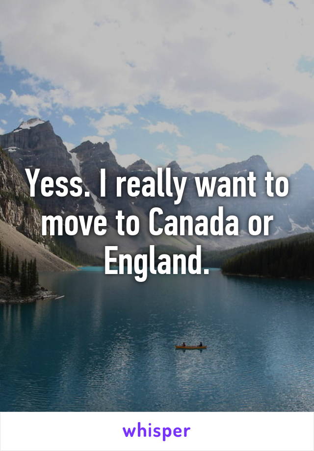 Yess. I really want to move to Canada or England.