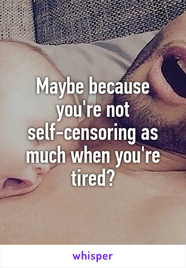 Maybe because you're not self-censoring as much when you're tired?