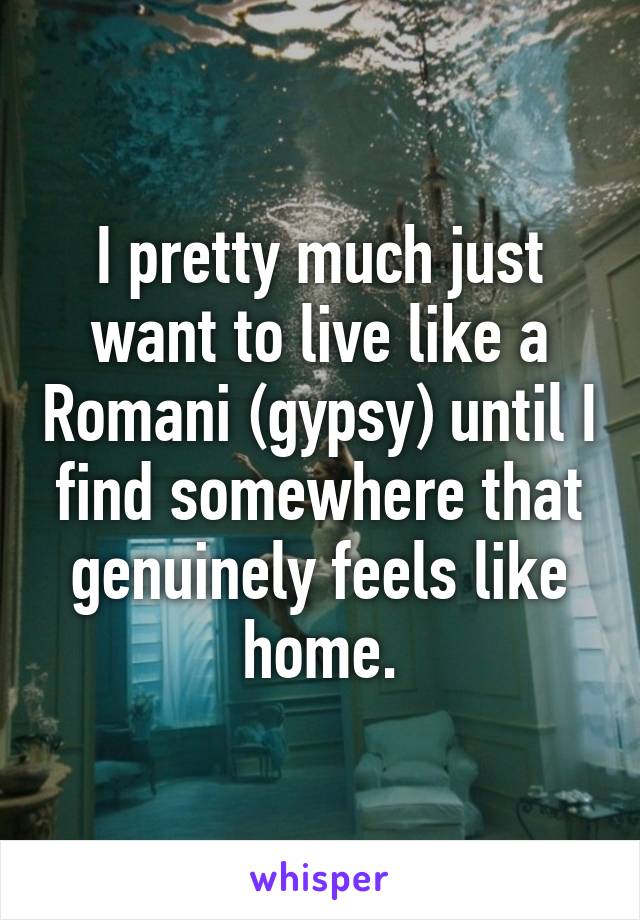 I pretty much just want to live like a Romani (gypsy) until I find somewhere that genuinely feels like home.