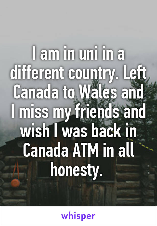 I am in uni in a different country. Left Canada to Wales and I miss my friends and wish I was back in Canada ATM in all honesty. 