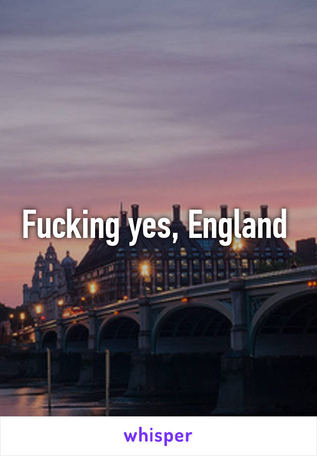 Fucking yes, England 