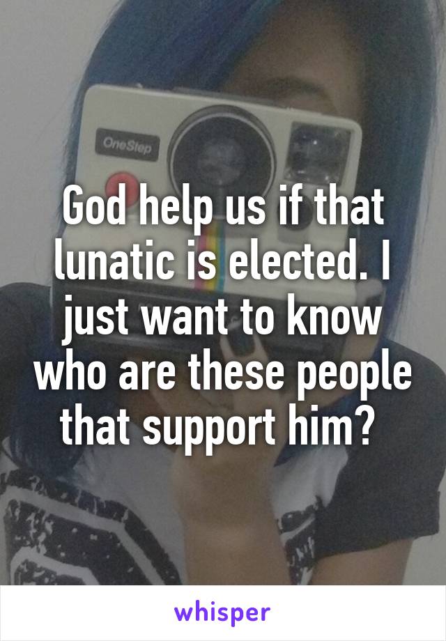 God help us if that lunatic is elected. I just want to know who are these people that support him? 