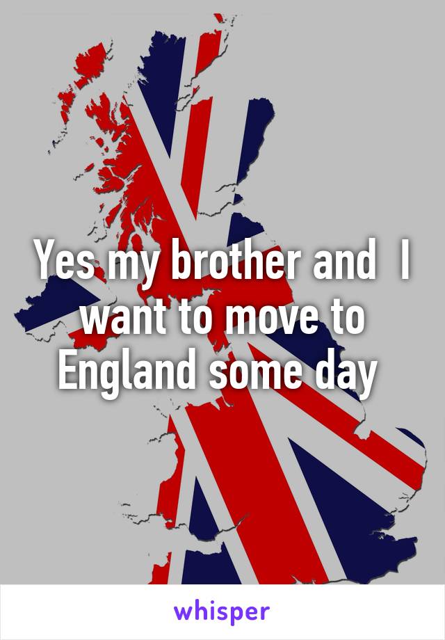 Yes my brother and  I want to move to England some day 