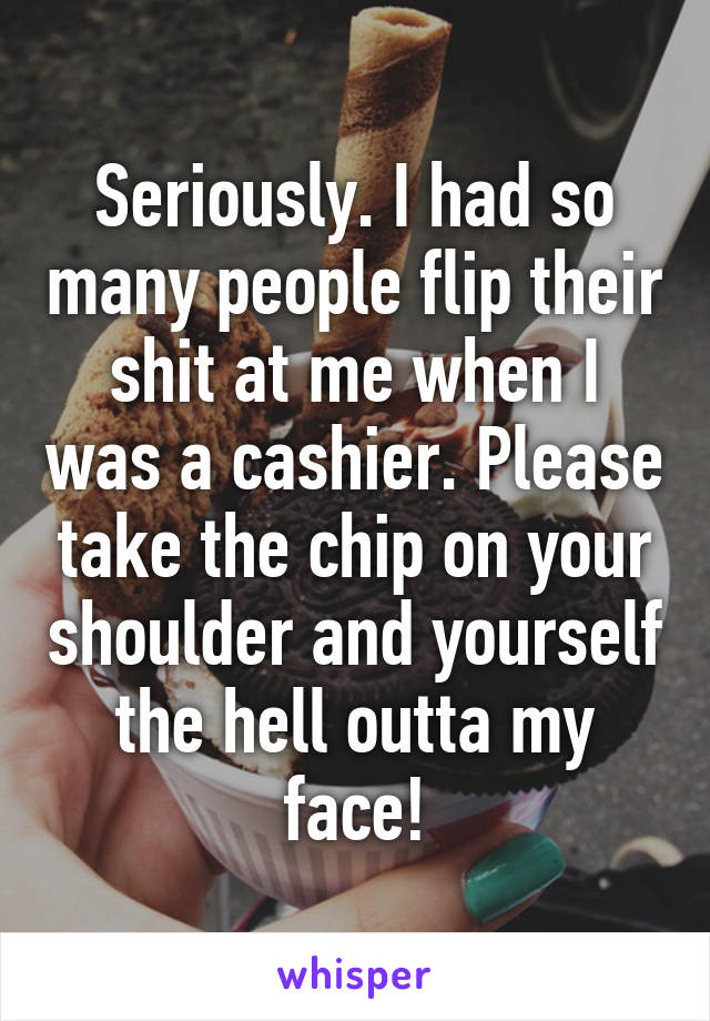 Seriously. I had so many people flip their shit at me when I was a cashier. Please take the chip on your shoulder and yourself the hell outta my face!