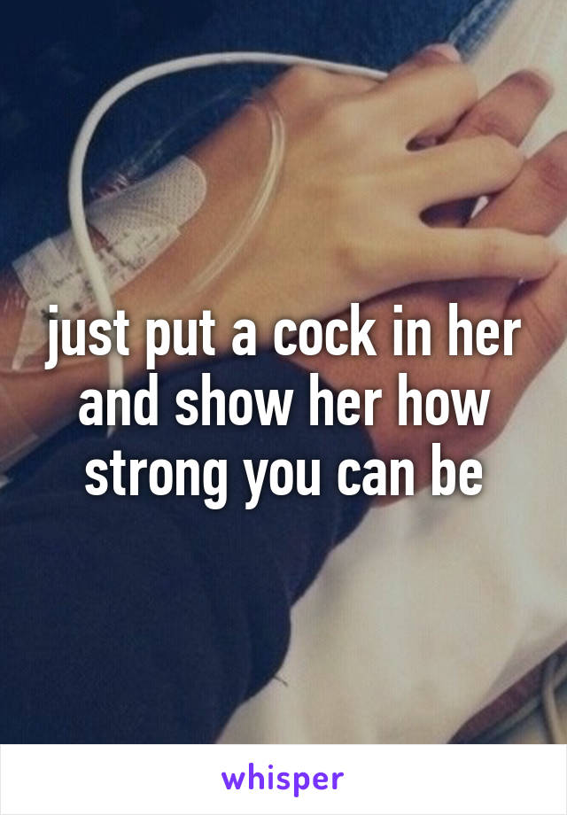 just put a cock in her and show her how strong you can be