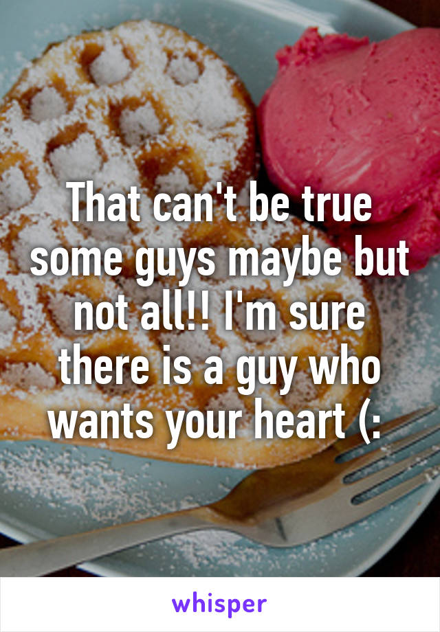 That can't be true some guys maybe but not all!! I'm sure there is a guy who wants your heart (: 