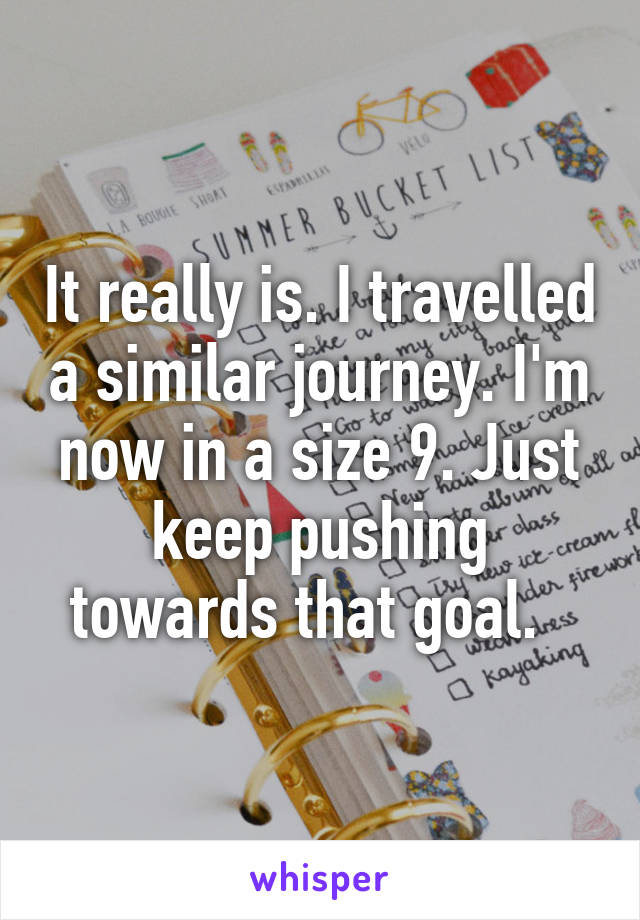 It really is. I travelled a similar journey. I'm now in a size 9. Just keep pushing towards that goal.  