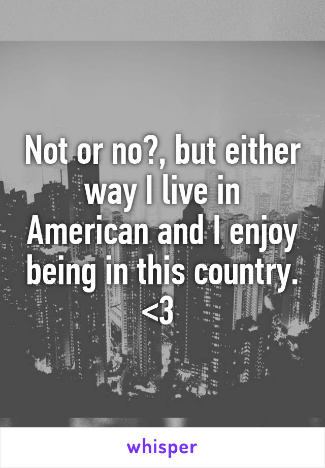 Not or no?, but either way I live in American and I enjoy being in this country. <3 