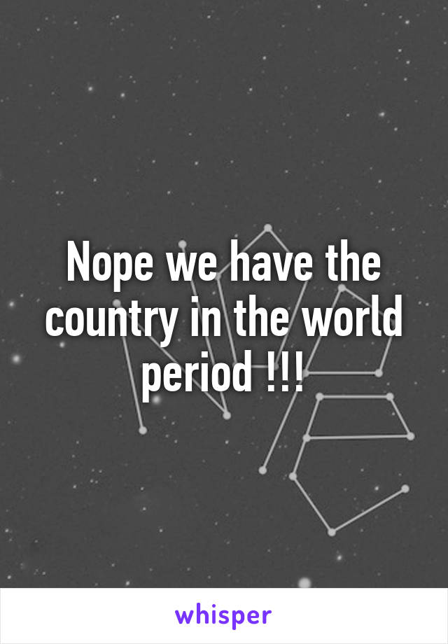 Nope we have the country in the world period !!!