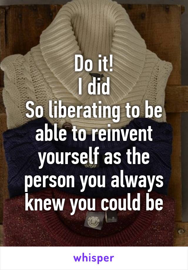 Do it!
I did
So liberating to be able to reinvent yourself as the person you always knew you could be