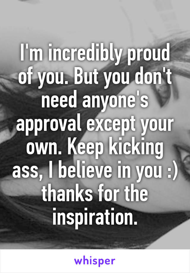 I'm incredibly proud of you. But you don't need anyone's approval except your own. Keep kicking ass, I believe in you :) thanks for the inspiration.