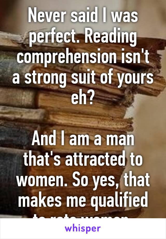 Never said I was perfect. Reading comprehension isn't a strong suit of yours eh?

And I am a man that's attracted to women. So yes, that makes me qualified to rate women.