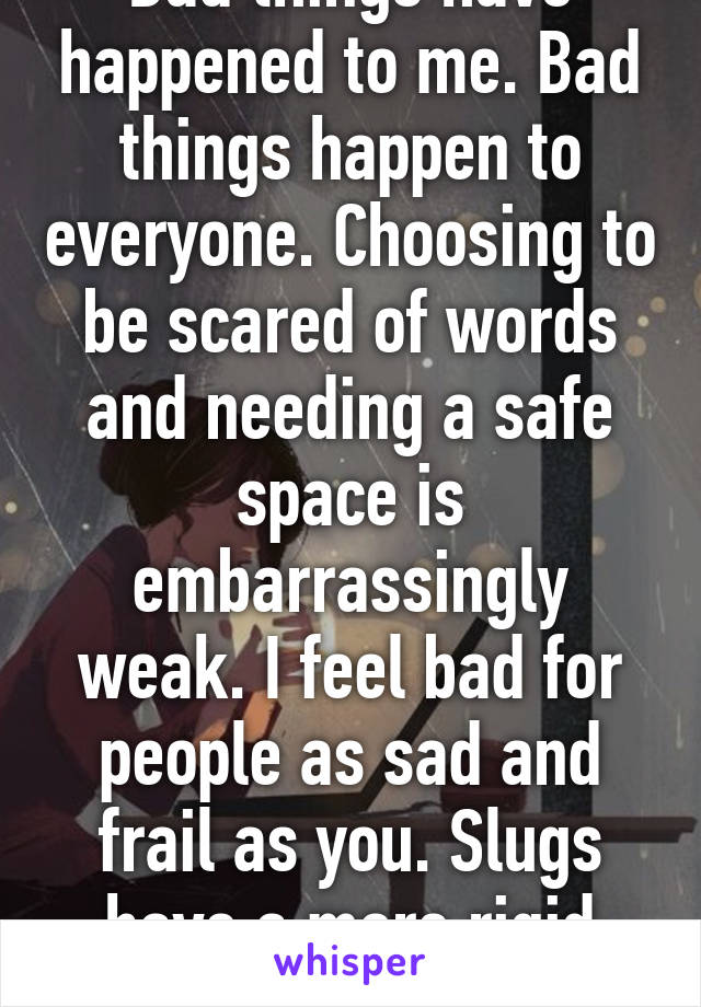 Bad things have happened to me. Bad things happen to everyone. Choosing to be scared of words and needing a safe space is embarrassingly weak. I feel bad for people as sad and frail as you. Slugs have a more rigid spine than you.