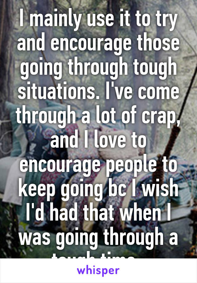 I mainly use it to try and encourage those going through tough situations. I've come through a lot of crap, and I love to encourage people to keep going bc I wish I'd had that when I was going through a tough time. 