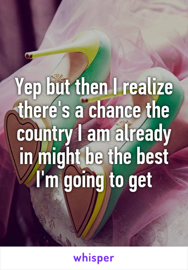 Yep but then I realize there's a chance the country I am already in might be the best I'm going to get