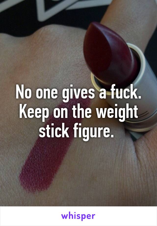 No one gives a fuck. Keep on the weight stick figure. 