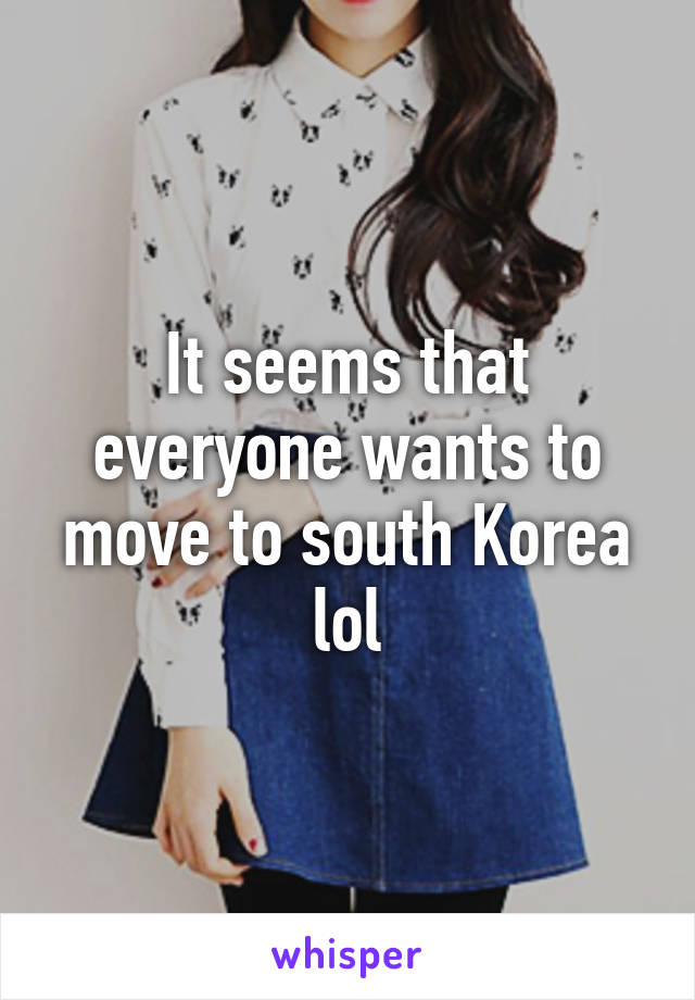 It seems that everyone wants to move to south Korea lol